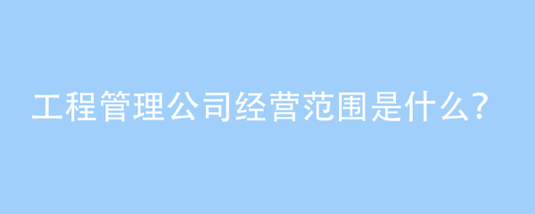 工程管理公司经营范围是什么?